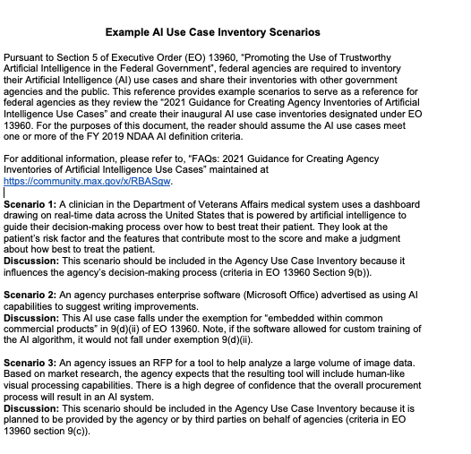 Example AI Use Case Inventory Scenarios 

Pursuant to Section 5 of Executive Order (EO) 13960, “Promoting the Use of Trustworthy Artificial Intelligence in the Federal Government”, federal agencies are required to inventory their Artificial Intelligence (AI) use cases and share their inventories with other government agencies and the public. This reference provides example scenarios to serve as a reference for federal agencies as they review the “2021 Guidance for Creating Agency Inventories of Artificial Intelligence Use Cases” and create their inaugural AI use case inventories designated under EO 13960. For the purposes of this document, the reader should assume the AI use cases meet one or more of the FY 2019 NDAA AI definition criteria. 

For additional information, please refer to, “FAQs: 2021 Guidance for Creating Agency Inventories of Artificial Intelligence Use Cases” maintained at https://community.max.gov/x/RBASgw.

Scenario 1: A clinician in the Department of Veterans Affairs medical system uses a dashboard drawing on real-time data across the United States that is powered by artificial intelligence to guide their decision-making process over how to best treat their patient. They look at the patient’s risk factor and the features that contribute most to the score and make a judgment about how best to treat the patient.
Discussion: This scenario should be included in the Agency Use Case Inventory because it influences the agency’s decision-making process (criteria in EO 13960 Section 9(b)).
 
Scenario 2: An agency purchases enterprise software (Microsoft Office) advertised as using AI capabilities to suggest writing improvements. 
Discussion: This AI use case falls under the exemption for “embedded within common commercial products” in 9(d)(ii) of EO 13960. Note, if the software allowed for custom training of the AI algorithm, it would not fall under exemption 9(d)(ii). 
 
Scenario 3: An agency issues an RFP for a tool to help analyze a large volume of image data. Based on market research, the agency expects that the resulting tool will include human-like visual processing capabilities. There is a high degree of confidence that the overall procurement process will result in an AI system.
Discussion: This scenario should be included in the Agency Use Case Inventory because it is planned to be provided by the agency or by third parties on behalf of agencies (criteria in EO 13960 section 9(c)).

